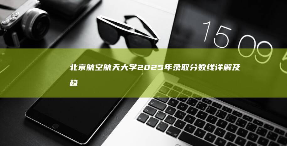 北京航空航天大学2025年录取分数线详解及趋势分析